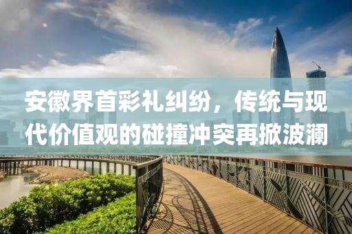 安徽界首彩禮糾紛，傳統(tǒng)與現(xiàn)代價(jià)值觀的碰撞沖突再掀波瀾