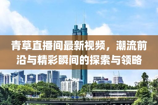 青草直播間最新視頻，潮流前沿與精彩瞬間的探索與領(lǐng)略