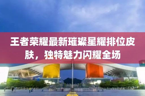 王者榮耀最新璀璨星耀排位皮膚，獨(dú)特魅力閃耀全場(chǎng)