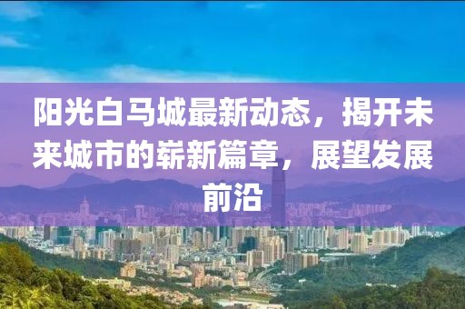 陽光白馬城最新動態(tài)，揭開未來城市的嶄新篇章，展望發(fā)展前沿