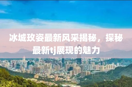 冰城玫姿最新風(fēng)采揭秘，探秘最新tj展現(xiàn)的魅力