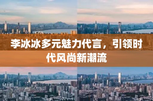 李冰冰多元魅力代言，引領(lǐng)時(shí)代風(fēng)尚新潮流