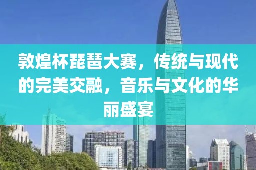 敦煌杯琵琶大賽，傳統(tǒng)與現(xiàn)代的完美交融，音樂與文化的華麗盛宴