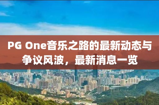 PG One音樂之路的最新動態(tài)與爭議風波，最新消息一覽