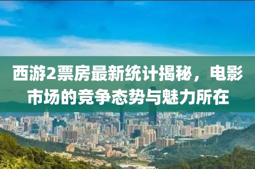 西游2票房最新統(tǒng)計揭秘，電影市場的競爭態(tài)勢與魅力所在