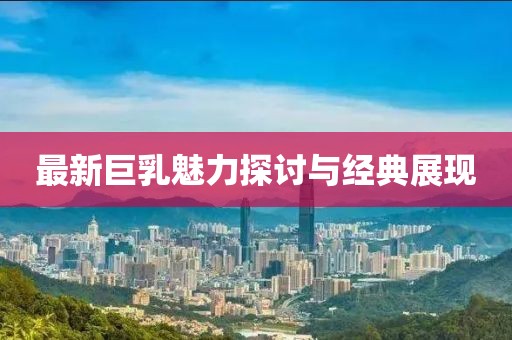 最新巨乳魅力探討與經(jīng)典展現(xiàn)
