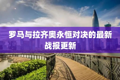 羅馬與拉齊奧永恒對決的最新戰(zhàn)報更新
