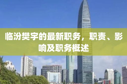 臨汾樊宇的最新職務(wù)，職責(zé)、影響及職務(wù)概述