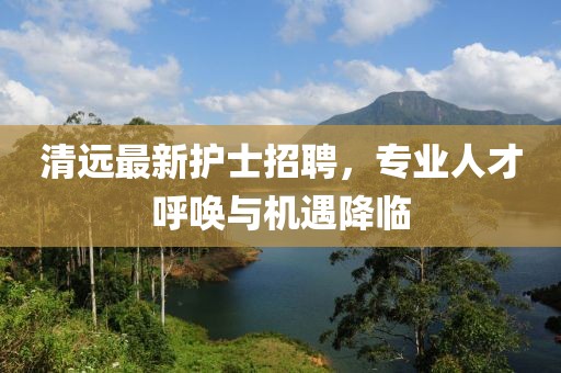 清遠(yuǎn)最新護(hù)士招聘，專業(yè)人才呼喚與機(jī)遇降臨