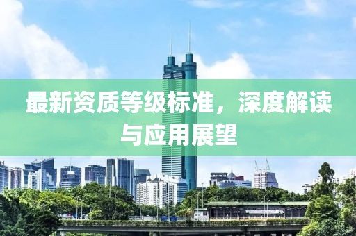 最新資質(zhì)等級標(biāo)準(zhǔn)，深度解讀與應(yīng)用展望