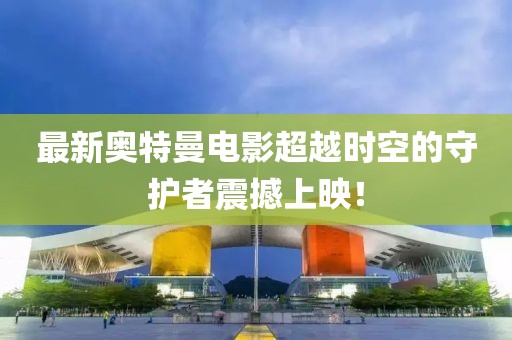最新奧特曼電影超越時(shí)空的守護(hù)者震撼上映！