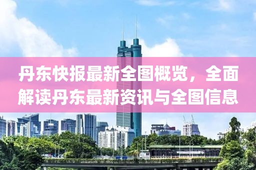 丹東快報(bào)最新全圖概覽，全面解讀丹東最新資訊與全圖信息
