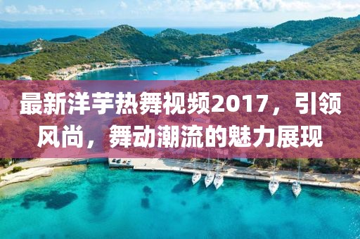 最新洋芋熱舞視頻2017，引領(lǐng)風(fēng)尚，舞動潮流的魅力展現(xiàn)