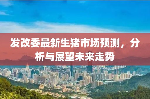 發(fā)改委最新生豬市場預(yù)測，分析與展望未來走勢