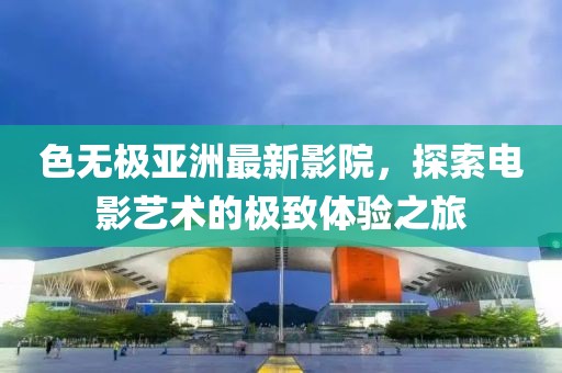 色無(wú)極亞洲最新影院，探索電影藝術(shù)的極致體驗(yàn)之旅