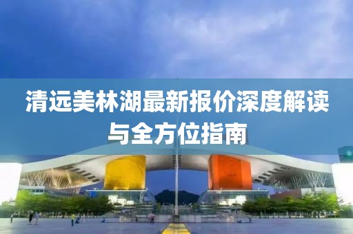 清遠美林湖最新報價深度解讀與全方位指南