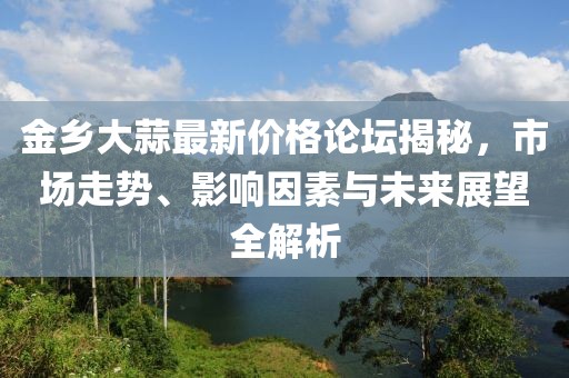 金鄉(xiāng)大蒜最新價(jià)格論壇揭秘，市場(chǎng)走勢(shì)、影響因素與未來(lái)展望全解析