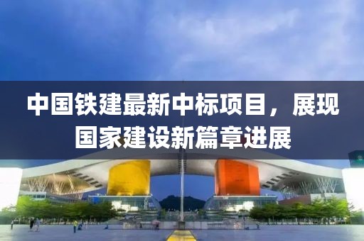中國(guó)鐵建最新中標(biāo)項(xiàng)目，展現(xiàn)國(guó)家建設(shè)新篇章進(jìn)展