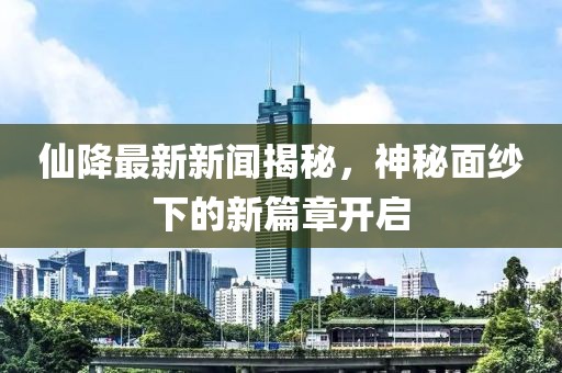 仙降最新新聞揭秘，神秘面紗下的新篇章開啟