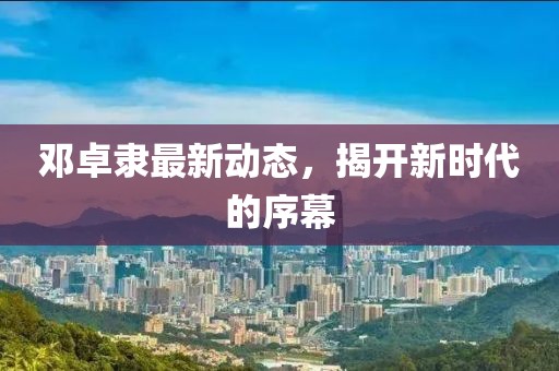 鄧卓隸最新動(dòng)態(tài)，揭開(kāi)新時(shí)代的序幕