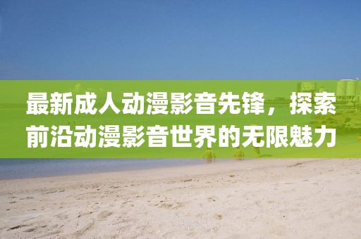 最新成人動漫影音先鋒，探索前沿動漫影音世界的無限魅力
