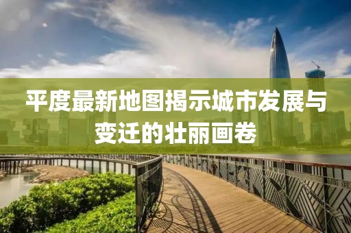 平度最新地圖揭示城市發(fā)展與變遷的壯麗畫卷