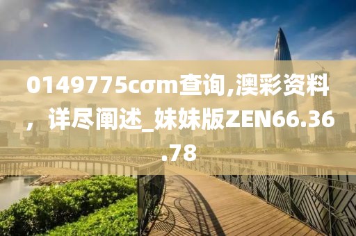 0149775cσm查詢(xún),澳彩資料，詳盡闡述_妹妹版ZEN66.36.78