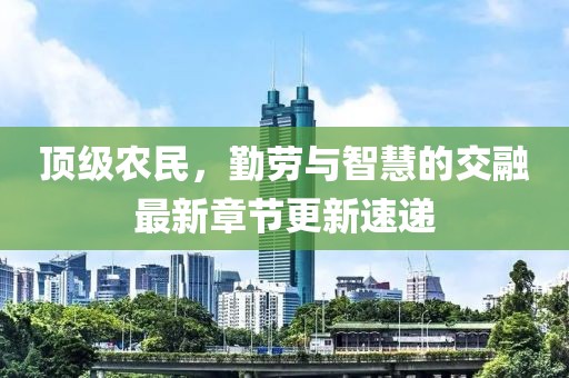 頂級農(nóng)民，勤勞與智慧的交融最新章節(jié)更新速遞