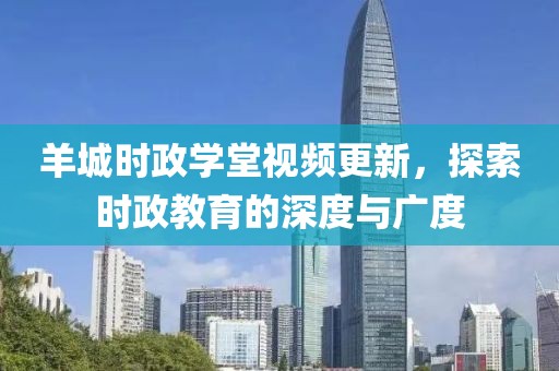 羊城時政學堂視頻更新，探索時政教育的深度與廣度