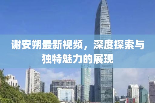 謝安朔最新視頻，深度探索與獨(dú)特魅力的展現(xiàn)