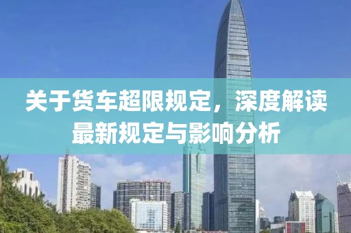 關(guān)于貨車超限規(guī)定，深度解讀最新規(guī)定與影響分析