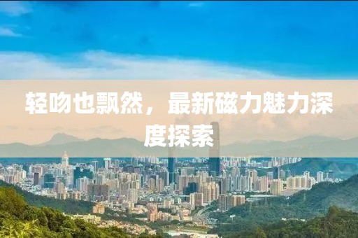 輕吻也飄然，最新磁力魅力深度探索