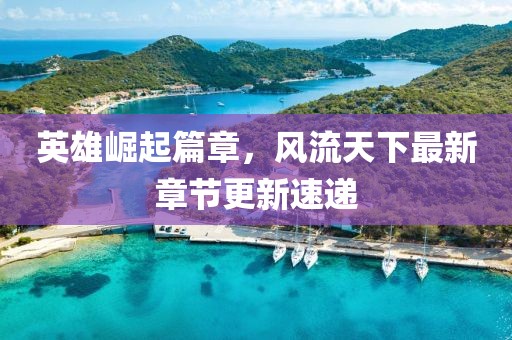 英雄崛起篇章，風(fēng)流天下最新章節(jié)更新速遞