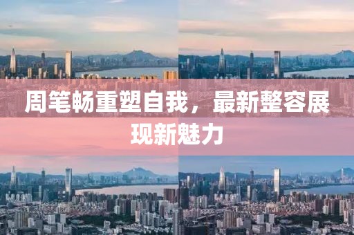 周筆暢重塑自我，最新整容展現(xiàn)新魅力