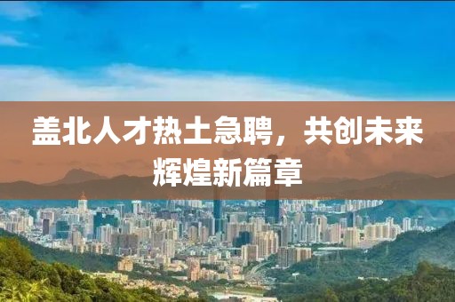 蓋北人才熱土急聘，共創(chuàng)未來輝煌新篇章