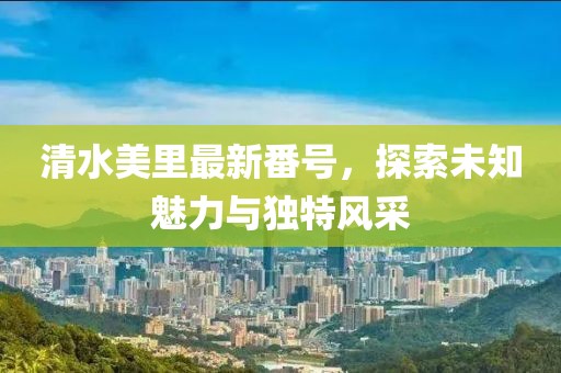 清水美里最新番號(hào)，探索未知魅力與獨(dú)特風(fēng)采