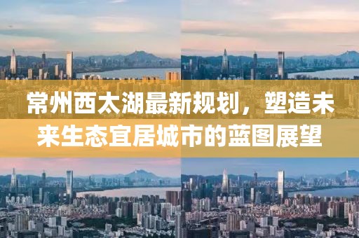 常州西太湖最新規(guī)劃，塑造未來生態(tài)宜居城市的藍(lán)圖展望