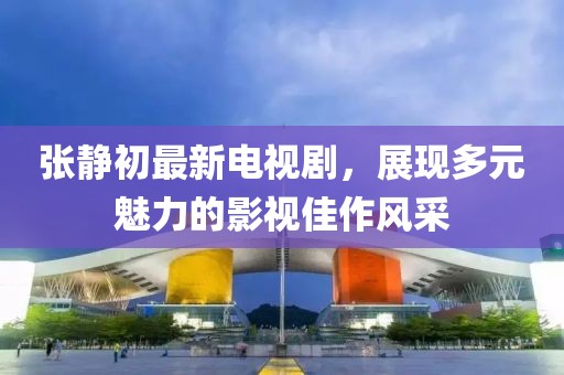 張靜初最新電視劇，展現(xiàn)多元魅力的影視佳作風(fēng)采