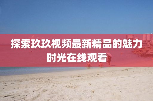 探索玖玖視頻最新精品的魅力時(shí)光在線觀看