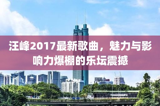汪峰2017最新歌曲，魅力與影響力爆棚的樂壇震撼