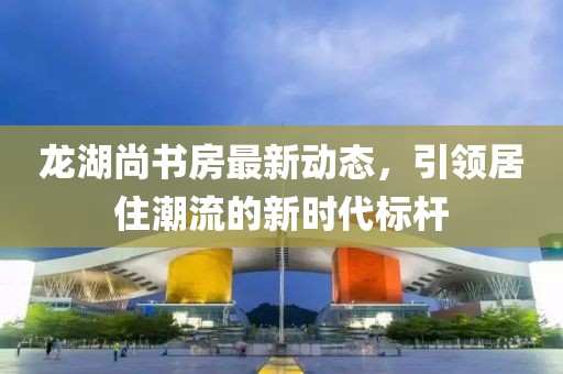 龍湖尚書房最新動態(tài)，引領(lǐng)居住潮流的新時代標(biāo)桿