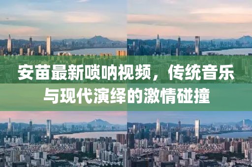 安苗最新嗩吶視頻，傳統(tǒng)音樂與現(xiàn)代演繹的激情碰撞