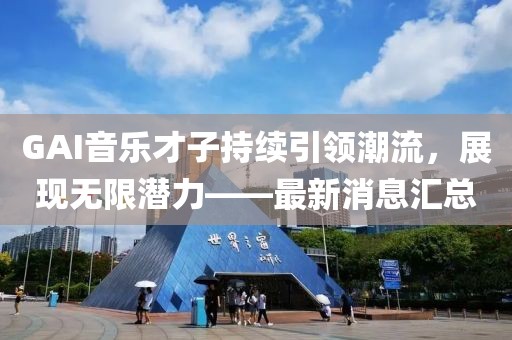 GAI音樂才子持續(xù)引領(lǐng)潮流，展現(xiàn)無限潛力——最新消息匯總