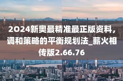2O24新奧最精準(zhǔn)最正版資料，調(diào)和策略的平衡規(guī)劃法_薪火相傳版2.66.76