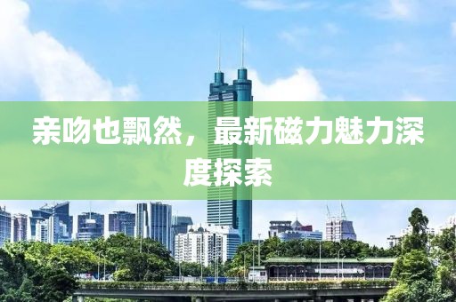 親吻也飄然，最新磁力魅力深度探索