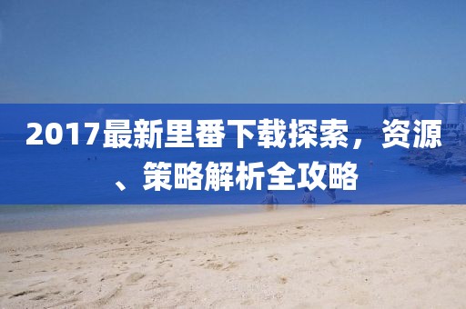 2017最新里番下載探索，資源、策略解析全攻略
