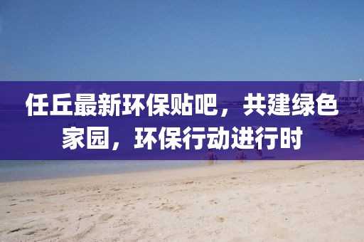 任丘最新環(huán)保貼吧，共建綠色家園，環(huán)保行動進(jìn)行時