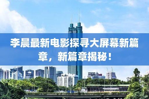 李晨最新電影探尋大屏幕新篇章，新篇章揭秘！