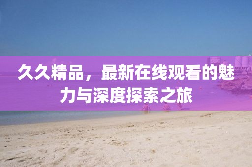 久久精品，最新在線觀看的魅力與深度探索之旅