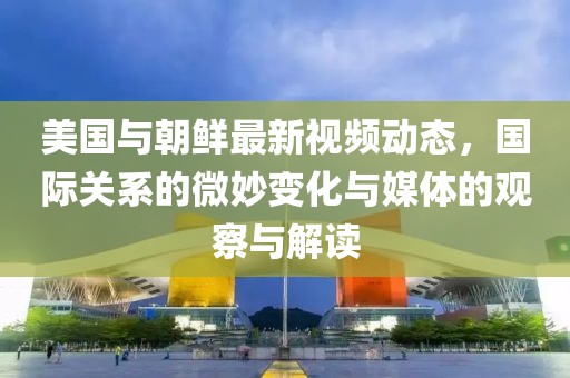 美國與朝鮮最新視頻動態(tài)，國際關(guān)系的微妙變化與媒體的觀察與解讀